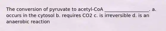 The conversion of pyruvate to acetyl-CoA ___________________. a. occurs in the cytosol b. requires CO2 c. is irreversible d. is an anaerobic reaction