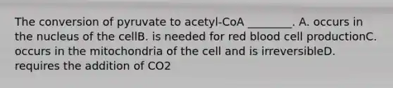 The conversion of pyruvate to acetyl-CoA ________. A. occurs in the nucleus of the cellB. is needed for red blood cell productionC. occurs in the mitochondria of the cell and is irreversibleD. requires the addition of CO2