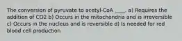 The conversion of pyruvate to acetyl-CoA ____. a) Requires the addition of CO2 b) Occurs in the mitochondria and is irreversible c) Occurs in the nucleus and is reversible d) Is needed for red blood cell production