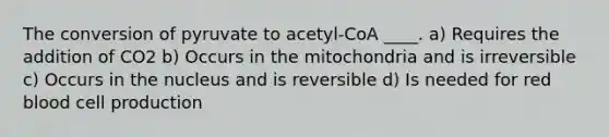 The conversion of pyruvate to acetyl-CoA ____. a) Requires the addition of CO2 b) Occurs in the mitochondria and is irreversible c) Occurs in the nucleus and is reversible d) Is needed for red blood cell production