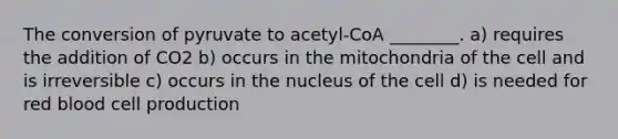 The conversion of pyruvate to acetyl-CoA ________. a) requires the addition of CO2 b) occurs in the mitochondria of the cell and is irreversible c) occurs in the nucleus of the cell d) is needed for red blood cell production