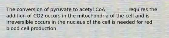 The conversion of pyruvate to acetyl-CoA ________. requires the addition of CO2 occurs in the mitochondria of the cell and is irreversible occurs in the nucleus of the cell is needed for red blood cell production