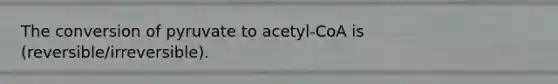 The conversion of pyruvate to acetyl-CoA is (reversible/irreversible).