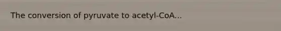 The conversion of pyruvate to acetyl-CoA...