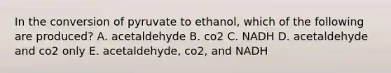 In the conversion of pyruvate to ethanol, which of the following are produced? A. acetaldehyde B. co2 C. NADH D. acetaldehyde and co2 only E. acetaldehyde, co2, and NADH