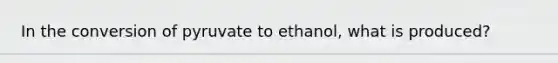 ​In the conversion of pyruvate to ethanol, what is produced?