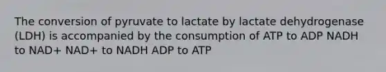 The conversion of pyruvate to lactate by lactate dehydrogenase (LDH) is accompanied by the consumption of ATP to ADP NADH to NAD+ NAD+ to NADH ADP to ATP