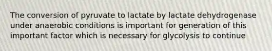 The conversion of pyruvate to lactate by lactate dehydrogenase under anaerobic conditions is important for generation of this important factor which is necessary for glycolysis to continue