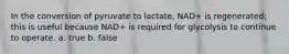 In the conversion of pyruvate to lactate, NAD+ is regenerated; this is useful because NAD+ is required for glycolysis to continue to operate. a. true b. false