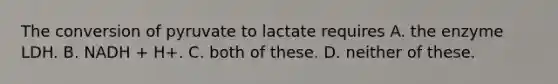 The conversion of pyruvate to lactate requires A. the enzyme LDH. B. NADH + H+. C. both of these. D. neither of these.