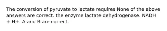 The conversion of pyruvate to lactate requires None of the above answers are correct. the enzyme lactate dehydrogenase. NADH + H+. A and B are correct.