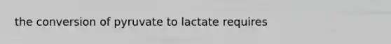 the conversion of pyruvate to lactate requires