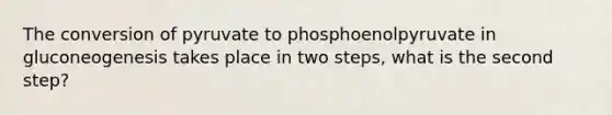 The conversion of pyruvate to phosphoenolpyruvate in gluconeogenesis takes place in two steps, what is the second step?