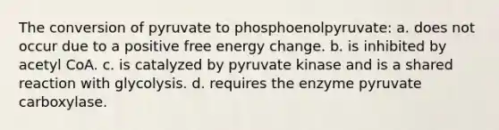 The conversion of pyruvate to phosphoenolpyruvate: a. does not occur due to a positive free energy change. b. is inhibited by acetyl CoA. c. is catalyzed by pyruvate kinase and is a shared reaction with glycolysis. d. requires the enzyme pyruvate carboxylase.