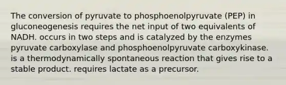 The conversion of pyruvate to phosphoenolpyruvate (PEP) in gluconeogenesis requires the net input of two equivalents of NADH. occurs in two steps and is catalyzed by the enzymes pyruvate carboxylase and phosphoenolpyruvate carboxykinase. is a thermodynamically spontaneous reaction that gives rise to a stable product. requires lactate as a precursor.