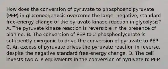 How does the conversion of pyruvate to phosphoenolpyruvate (PEP) in gluconeogenesis overcome the large, negative, standard free‑energy change of the pyruvate kinase reaction in glycolysis? A. The pyruvate kinase reaction is reversible in the presence of alanine. B. The conversion of PEP to 2-phosphoglycerate is sufficiently exergonic to drive the conversion of pyruvate to PEP. C. An excess of pyruvate drives the pyruvate reaction in reverse, despite the negative standard free‑energy change. D. The cell invests two ATP equivalents in the conversion of pyruvate to PEP.