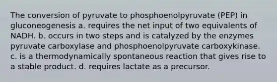 The conversion of pyruvate to phosphoenolpyruvate (PEP) in gluconeogenesis a. requires the net input of two equivalents of NADH. b. occurs in two steps and is catalyzed by the enzymes pyruvate carboxylase and phosphoenolpyruvate carboxykinase. c. is a thermodynamically spontaneous reaction that gives rise to a stable product. d. requires lactate as a precursor.