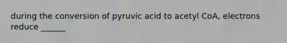 during the conversion of pyruvic acid to acetyl CoA, electrons reduce ______