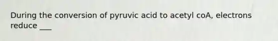 During the conversion of pyruvic acid to acetyl coA, electrons reduce ___