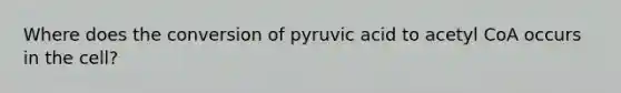 Where does the conversion of pyruvic acid to acetyl CoA occurs in the cell?