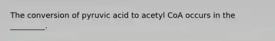 The conversion of pyruvic acid to acetyl CoA occurs in the _________.