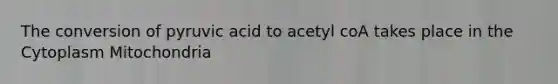 The conversion of pyruvic acid to acetyl coA takes place in the Cytoplasm Mitochondria