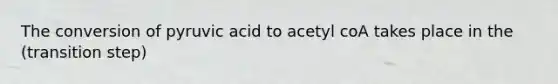 The conversion of pyruvic acid to acetyl coA takes place in the (transition step)