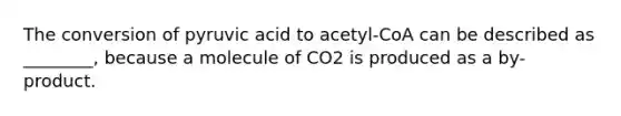 The conversion of pyruvic acid to acetyl-CoA can be described as ________, because a molecule of CO2 is produced as a by-product.