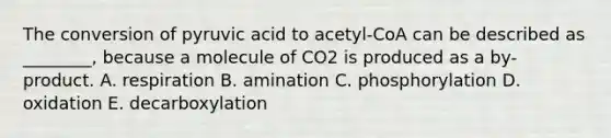 The conversion of pyruvic acid to acetyl-CoA can be described as ________, because a molecule of CO2 is produced as a by-product. A. respiration B. amination C. phosphorylation D. oxidation E. decarboxylation