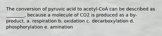 The conversion of pyruvic acid to acetyl-CoA can be described as ________, because a molecule of CO2 is produced as a by-product. a. respiration b. oxidation c. decarboxylation d. phosphorylation e. amination