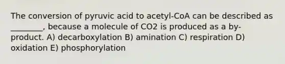 The conversion of pyruvic acid to acetyl-CoA can be described as ________, because a molecule of CO2 is produced as a by-product. A) decarboxylation B) amination C) respiration D) oxidation E) phosphorylation