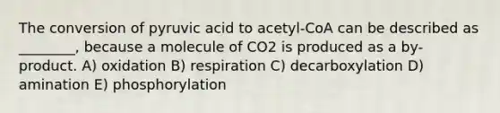 The conversion of pyruvic acid to acetyl-CoA can be described as ________, because a molecule of CO2 is produced as a by-product. A) oxidation B) respiration C) decarboxylation D) amination E) phosphorylation