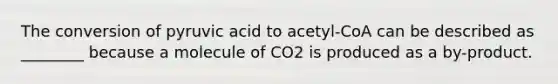 The conversion of pyruvic acid to acetyl-CoA can be described as ________ because a molecule of CO2 is produced as a by-product.