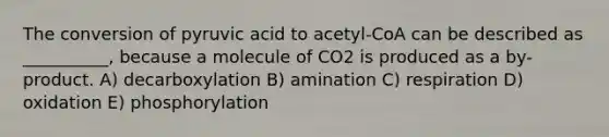 The conversion of pyruvic acid to acetyl-CoA can be described as __________, because a molecule of CO2 is produced as a by-product. A) decarboxylation B) amination C) respiration D) oxidation E) phosphorylation