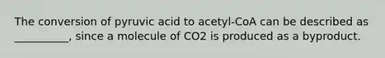 The conversion of pyruvic acid to acetyl-CoA can be described as __________, since a molecule of CO2 is produced as a byproduct.