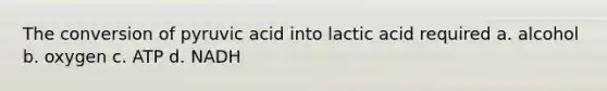 The conversion of pyruvic acid into lactic acid required a. alcohol b. oxygen c. ATP d. NADH