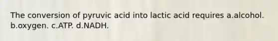 The conversion of pyruvic acid into lactic acid requires a.alcohol. b.oxygen. c.ATP. d.NADH.