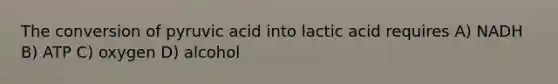 The conversion of pyruvic acid into lactic acid requires A) NADH B) ATP C) oxygen D) alcohol