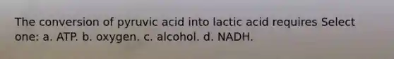 The conversion of pyruvic acid into lactic acid requires Select one: a. ATP. b. oxygen. c. alcohol. d. NADH.