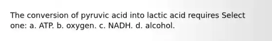 The conversion of pyruvic acid into lactic acid requires Select one: a. ATP. b. oxygen. c. NADH. d. alcohol.