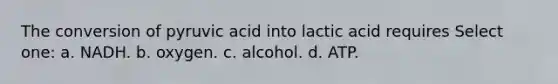 The conversion of pyruvic acid into lactic acid requires Select one: a. NADH. b. oxygen. c. alcohol. d. ATP.