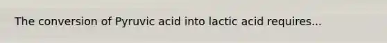 The conversion of Pyruvic acid into lactic acid requires...