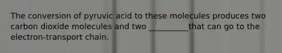 The conversion of pyruvic acid to these molecules produces two carbon dioxide molecules and two __________that can go to the electron-transport chain.