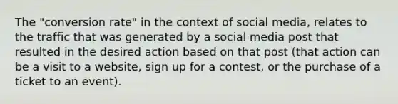 The "conversion rate" in the context of social media, relates to the traffic that was generated by a social media post that resulted in the desired action based on that post (that action can be a visit to a website, sign up for a contest, or the purchase of a ticket to an event).