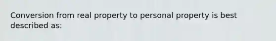 Conversion from real property to personal property is best described as: