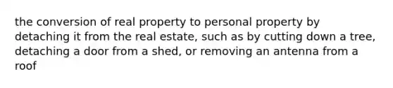 the conversion of real property to personal property by detaching it from the real estate, such as by cutting down a tree, detaching a door from a shed, or removing an antenna from a roof