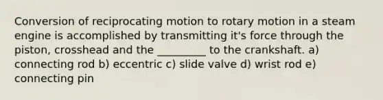 Conversion of reciprocating motion to rotary motion in a steam engine is accomplished by transmitting it's force through the piston, crosshead and the _________ to the crankshaft. a) connecting rod b) eccentric c) slide valve d) wrist rod e) connecting pin