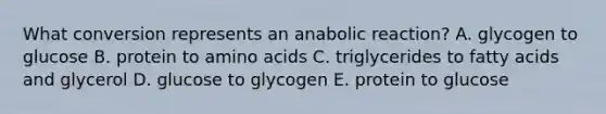 What conversion represents an anabolic reaction? A. glycogen to glucose B. protein to amino acids C. triglycerides to fatty acids and glycerol D. glucose to glycogen E. protein to glucose