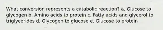 What conversion represents a catabolic reaction? a. Glucose to glycogen b. <a href='https://www.questionai.com/knowledge/k9gb720LCl-amino-acids' class='anchor-knowledge'>amino acids</a> to protein c. Fatty acids and glycerol to triglycerides d. Glycogen to glucose e. Glucose to protein