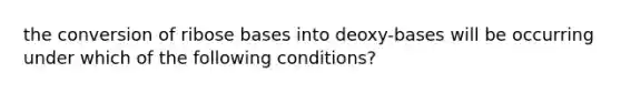 the conversion of ribose bases into deoxy-bases will be occurring under which of the following conditions?